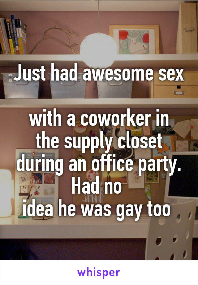 Just had awesome sex 
with a coworker in the supply closet during an office party. Had no 
idea he was gay too 
