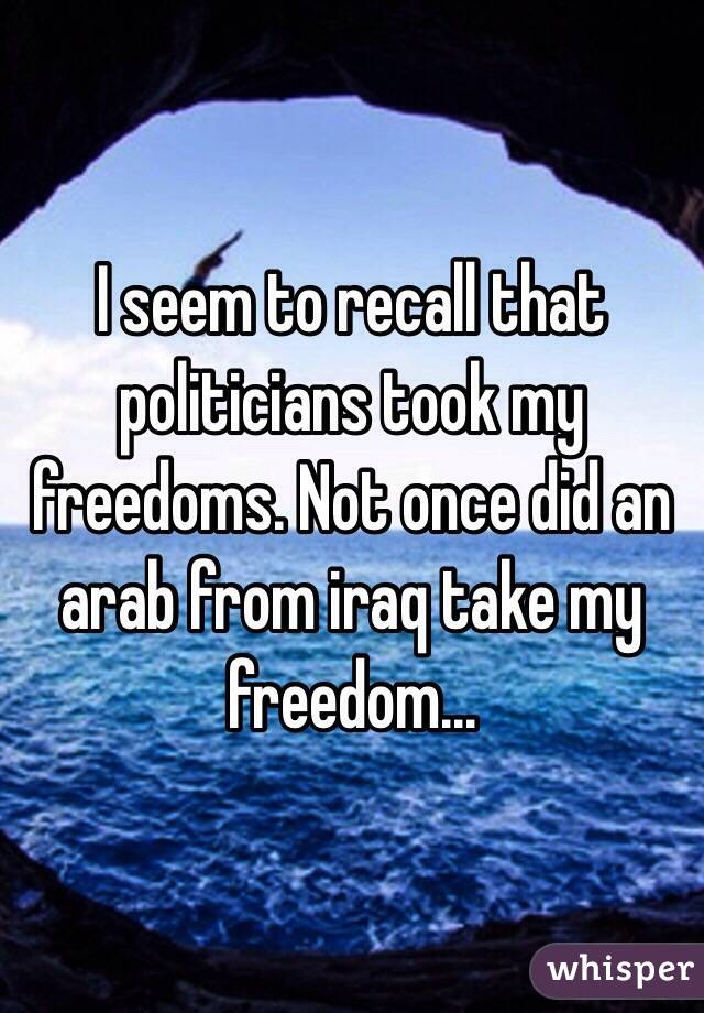 I seem to recall that politicians took my freedoms. Not once did an arab from iraq take my freedom...