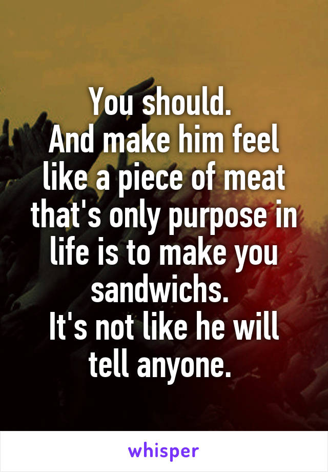 You should. 
And make him feel like a piece of meat that's only purpose in life is to make you sandwichs. 
It's not like he will tell anyone. 