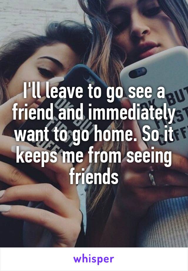 I'll leave to go see a friend and immediately want to go home. So it keeps me from seeing friends