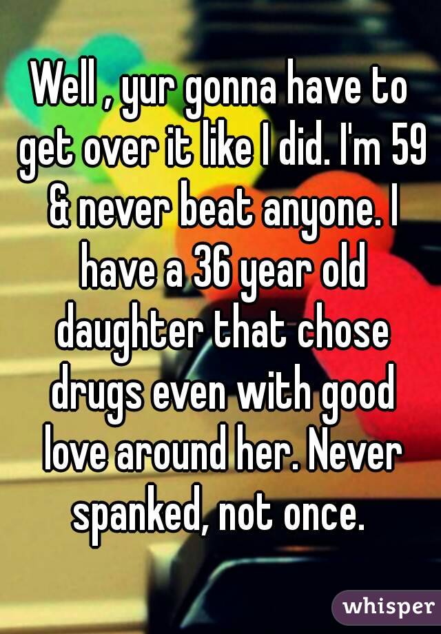 Well , yur gonna have to get over it like I did. I'm 59 & never beat anyone. I have a 36 year old daughter that chose drugs even with good love around her. Never spanked, not once. 
