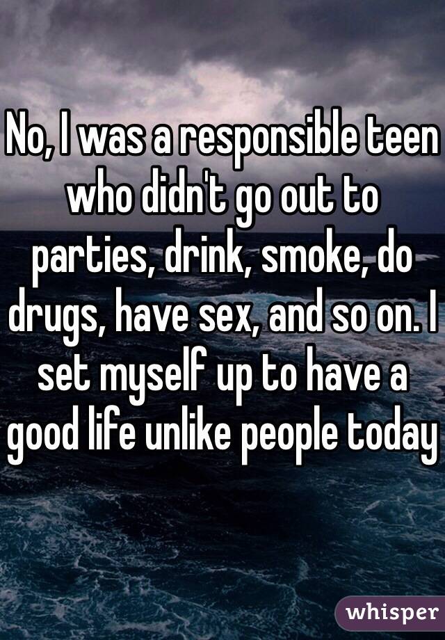 No, I was a responsible teen who didn't go out to parties, drink, smoke, do drugs, have sex, and so on. I set myself up to have a good life unlike people today