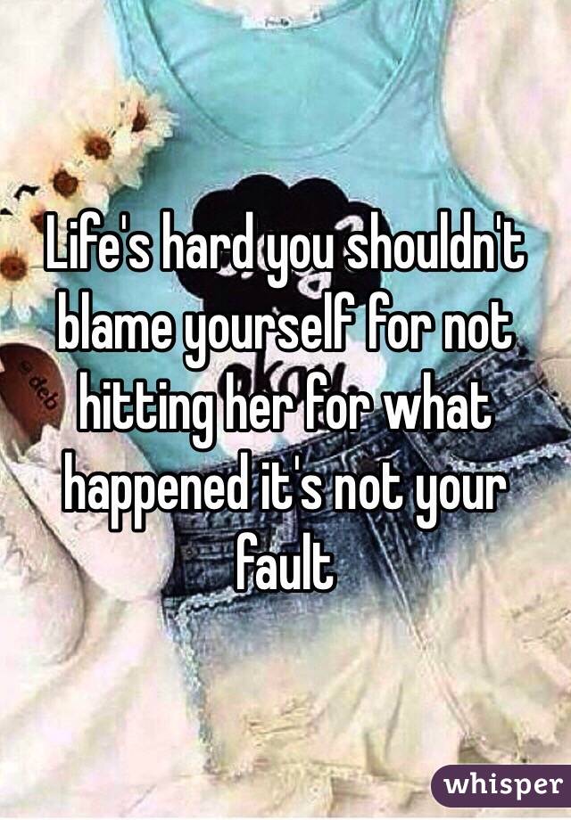 Life's hard you shouldn't blame yourself for not hitting her for what happened it's not your fault 