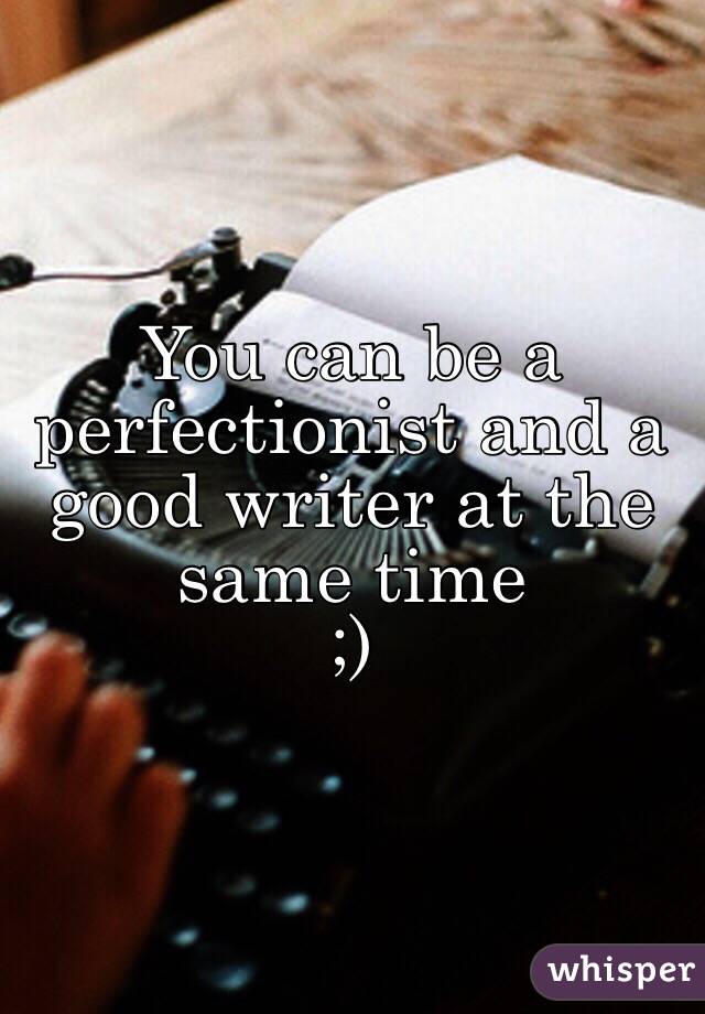 You can be a perfectionist and a good writer at the same time 
;)