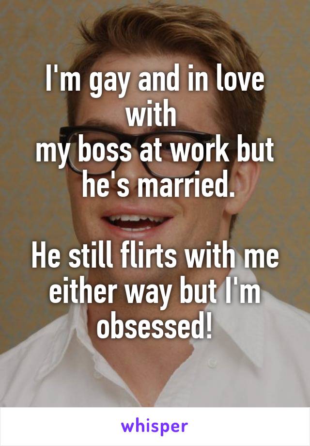 I'm gay and in love with 
my boss at work but
 he's married.

He still flirts with me either way but I'm obsessed!
