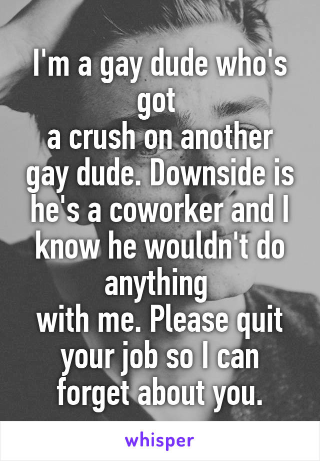 I'm a gay dude who's got 
a crush on another gay dude. Downside is he's a coworker and I know he wouldn't do anything 
with me. Please quit
 your job so I can 
forget about you.