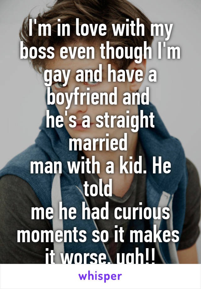 I'm in love with my boss even though I'm gay and have a boyfriend and 
he's a straight married 
man with a kid. He told 
me he had curious moments so it makes 
it worse. ugh!!