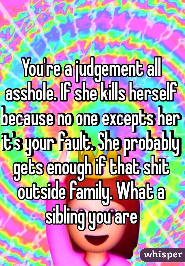 You're a judgement all asshole. If she kills herself because no one excepts her it's your fault. She probably gets enough if that shit outside family. What a sibling you are