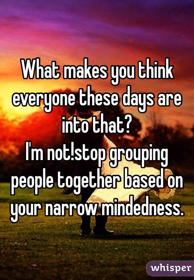 What makes you think everyone these days are into that?
I'm not!stop grouping people together based on your narrow mindedness.