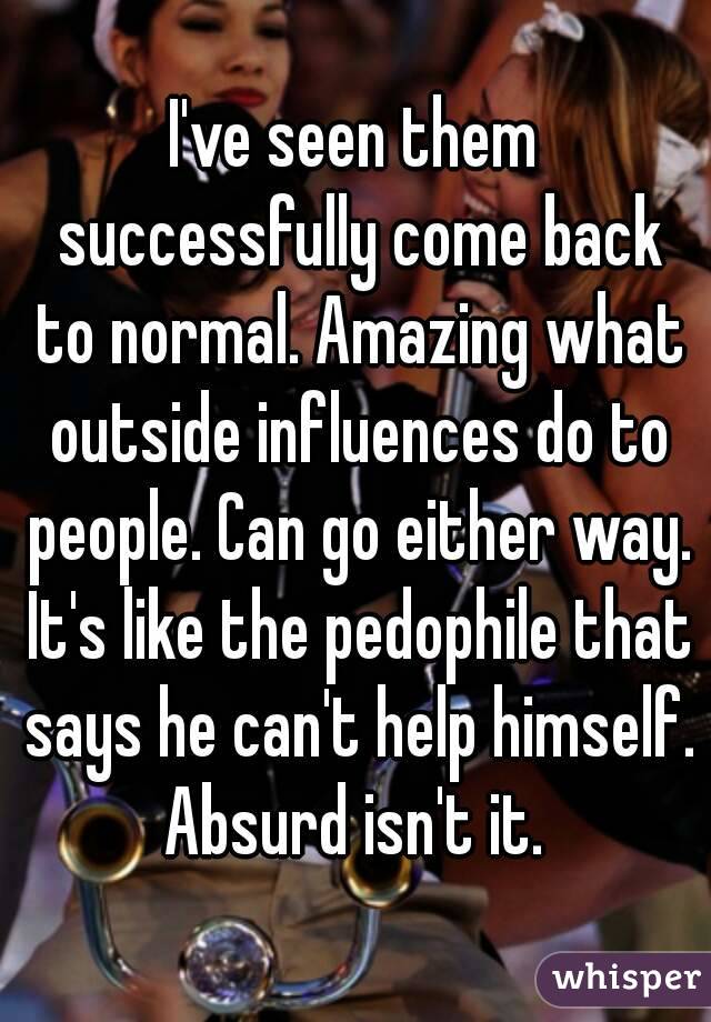 I've seen them successfully come back to normal. Amazing what outside influences do to people. Can go either way. It's like the pedophile that says he can't help himself. Absurd isn't it. 