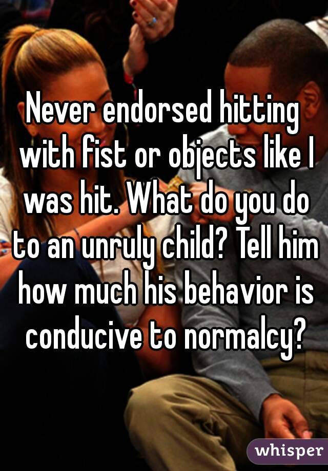 Never endorsed hitting with fist or objects like I was hit. What do you do to an unruly child? Tell him how much his behavior is conducive to normalcy?