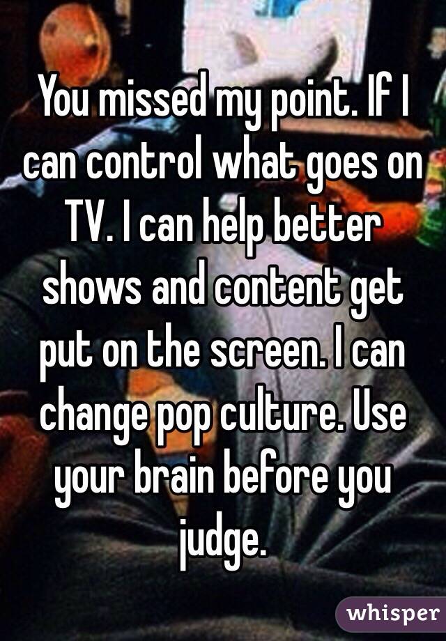 You missed my point. If I can control what goes on TV. I can help better shows and content get put on the screen. I can change pop culture. Use your brain before you judge.