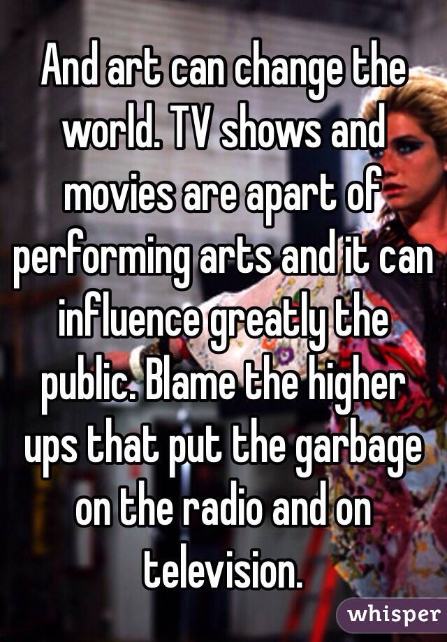 And art can change the world. TV shows and movies are apart of performing arts and it can influence greatly the public. Blame the higher ups that put the garbage on the radio and on television. 