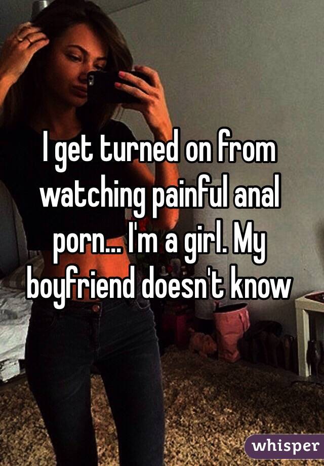 I get turned on from watching painful anal porn... I'm a girl. My boyfriend doesn't know 