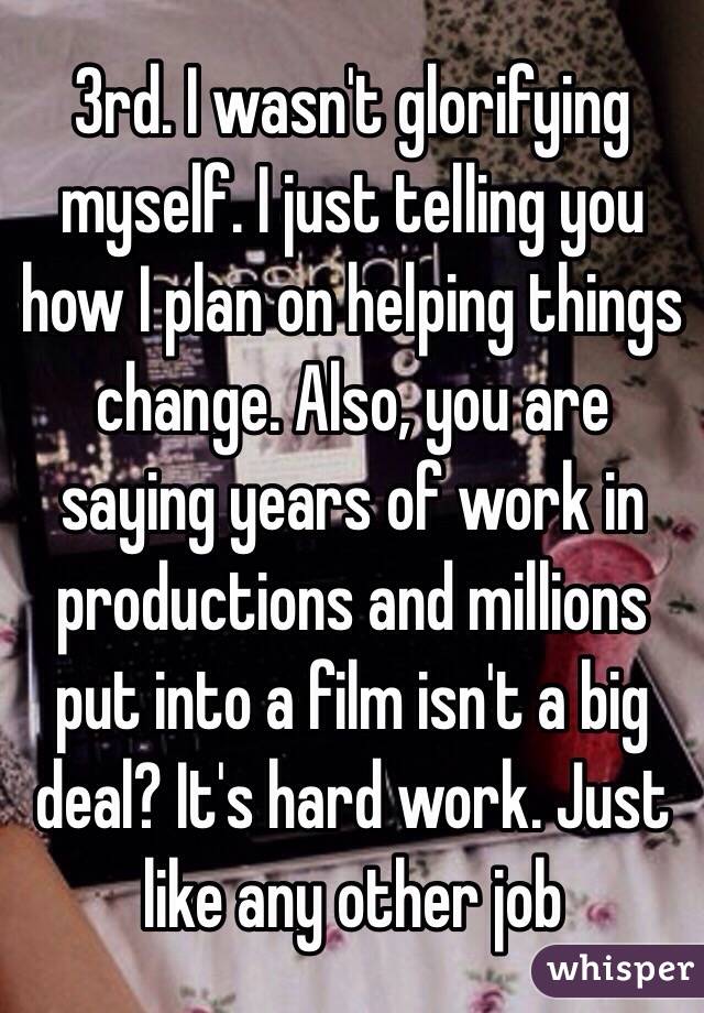 3rd. I wasn't glorifying myself. I just telling you how I plan on helping things change. Also, you are saying years of work in productions and millions put into a film isn't a big deal? It's hard work. Just like any other job