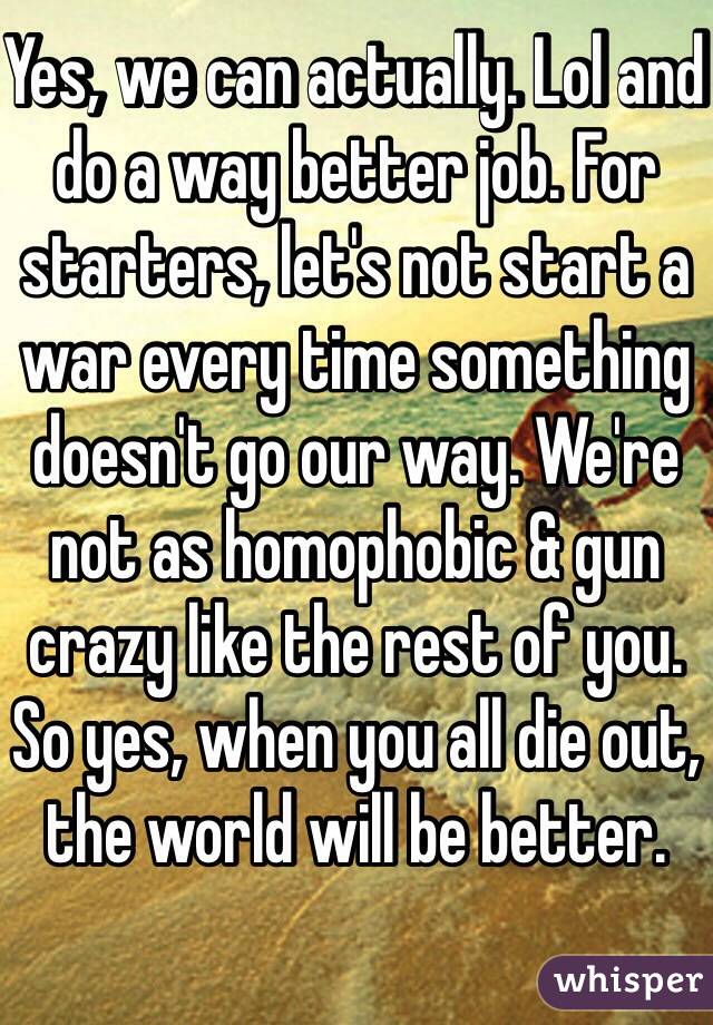 Yes, we can actually. Lol and do a way better job. For starters, let's not start a war every time something doesn't go our way. We're not as homophobic & gun crazy like the rest of you. So yes, when you all die out, the world will be better. 