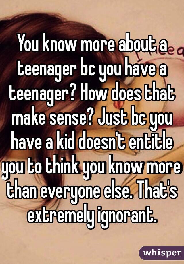 You know more about a teenager bc you have a teenager? How does that make sense? Just bc you have a kid doesn't entitle you to think you know more than everyone else. That's extremely ignorant. 