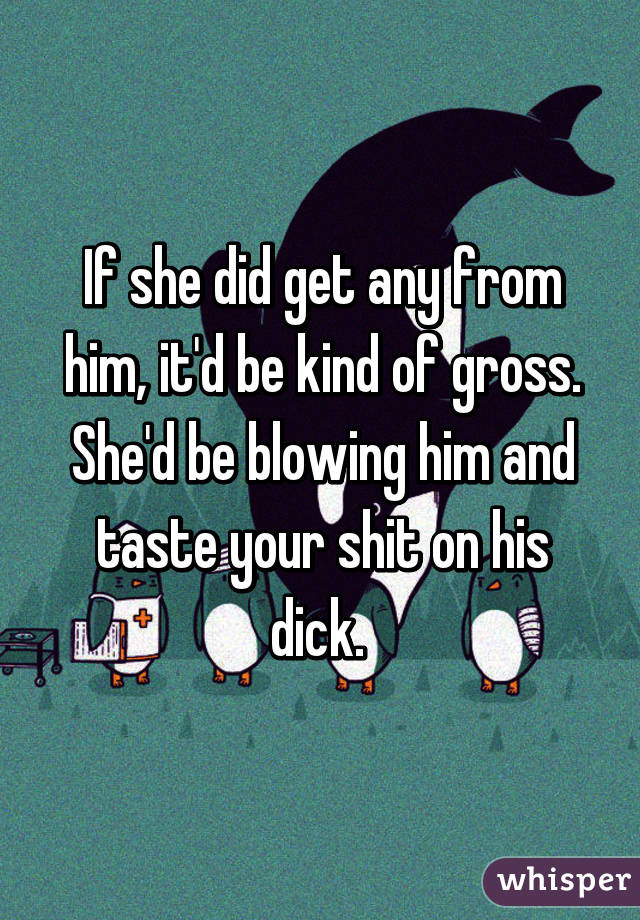 If she did get any from him, it'd be kind of gross. She'd be blowing him and taste your shit on his dick. 