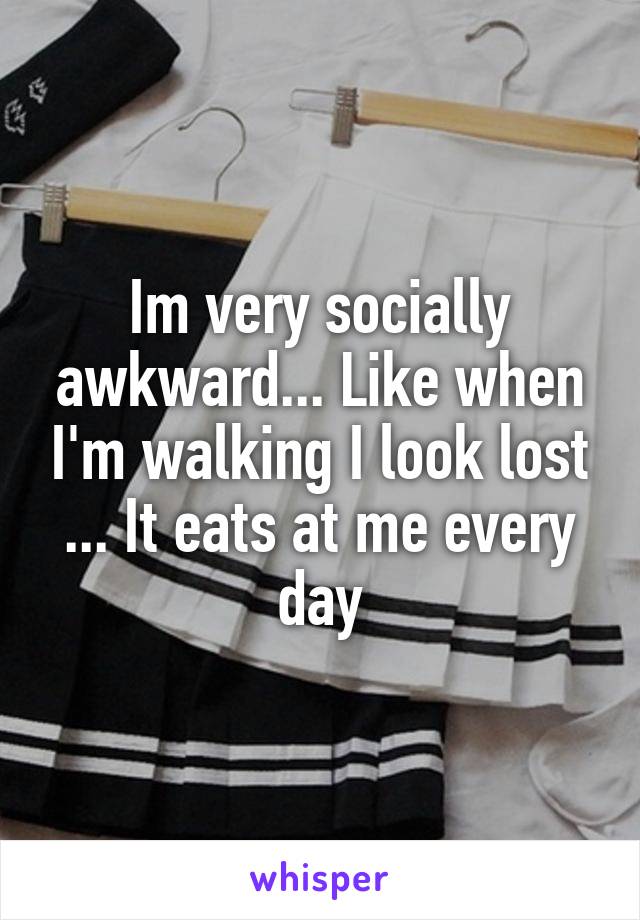 Im very socially awkward... Like when I'm walking I look lost ... It eats at me every day