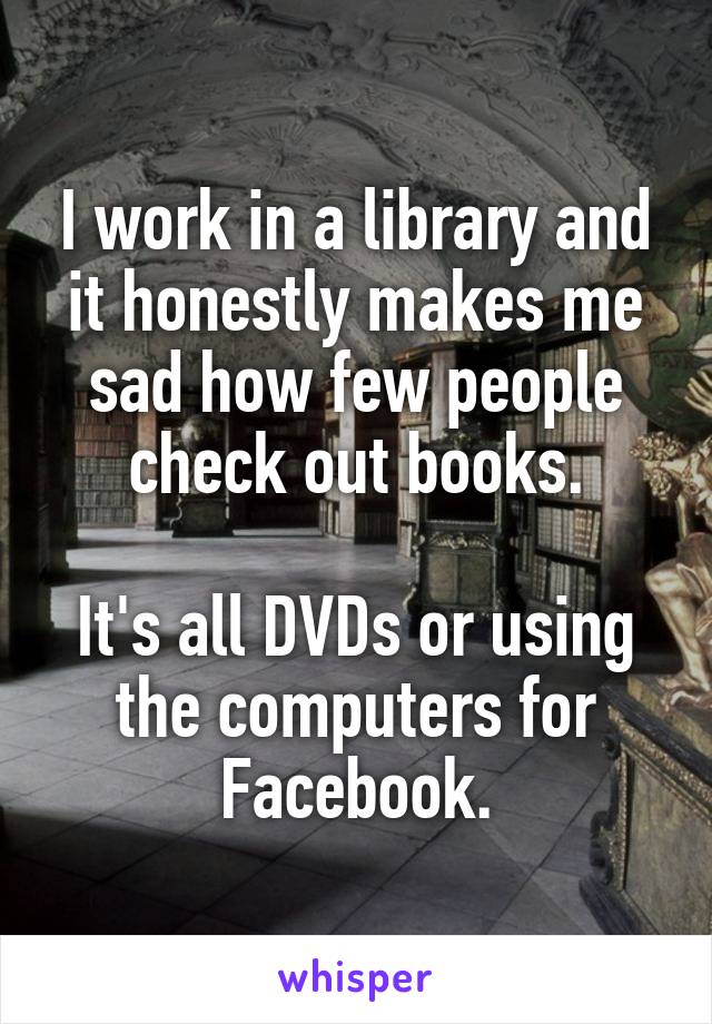 I work in a library and it honestly makes me sad how few people check out books.

It's all DVDs or using the computers for Facebook.