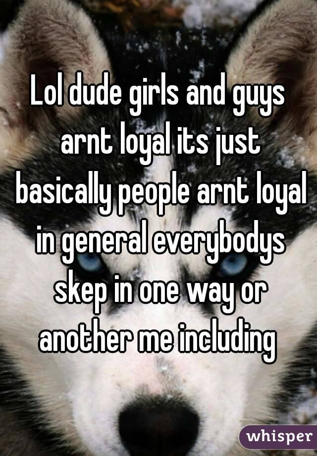 Lol dude girls and guys arnt loyal its just basically people arnt loyal in general everybodys skep in one way or another me including 
