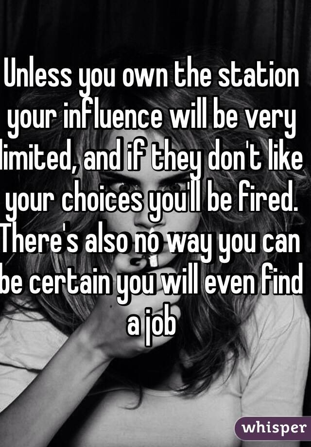 Unless you own the station your influence will be very limited, and if they don't like your choices you'll be fired.
There's also no way you can be certain you will even find a job 