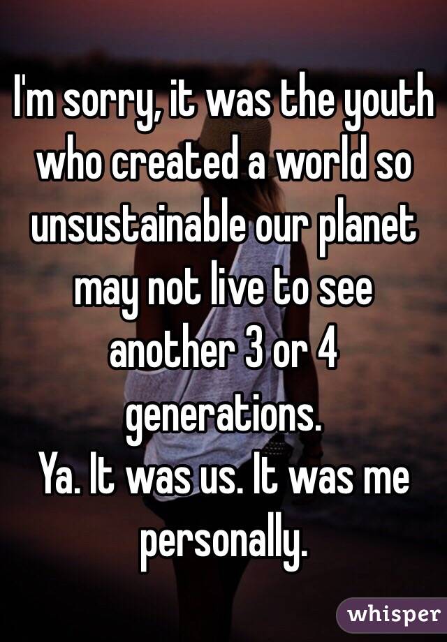 I'm sorry, it was the youth who created a world so unsustainable our planet may not live to see another 3 or 4 generations. 
Ya. It was us. It was me personally. 