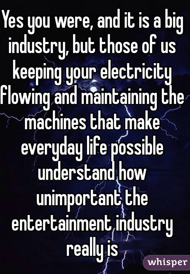 Yes you were, and it is a big industry, but those of us keeping your electricity flowing and maintaining the machines that make everyday life possible understand how unimportant the entertainment industry really is