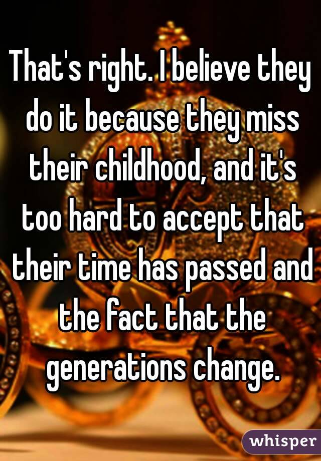 That's right. I believe they do it because they miss their childhood, and it's too hard to accept that their time has passed and the fact that the generations change.