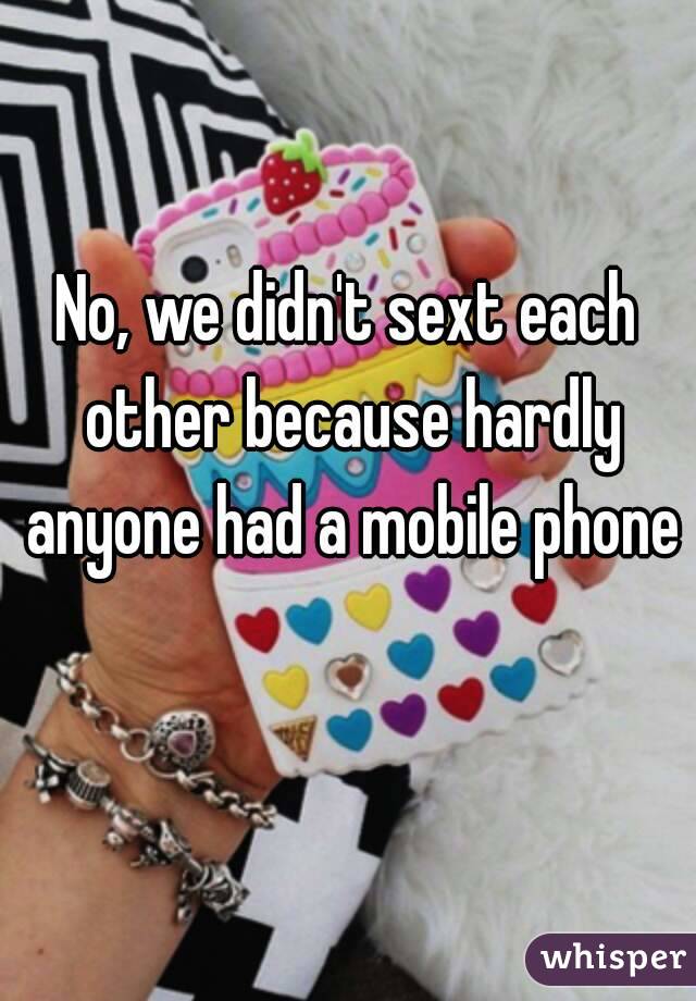 No, we didn't sext each other because hardly anyone had a mobile phone 