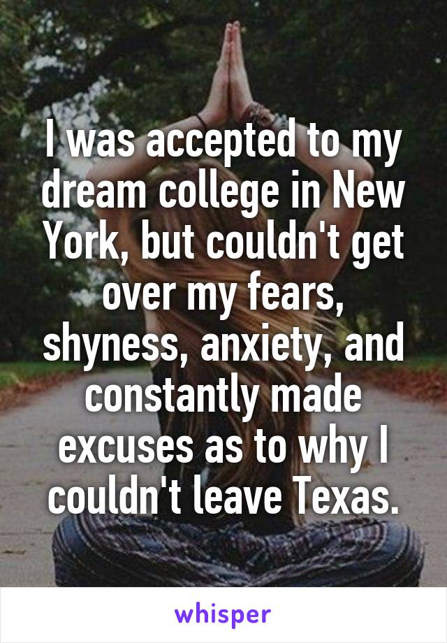 I was accepted to my dream college in New York, but couldn't get over my fears, shyness, anxiety, and constantly made excuses as to why I couldn't leave Texas.