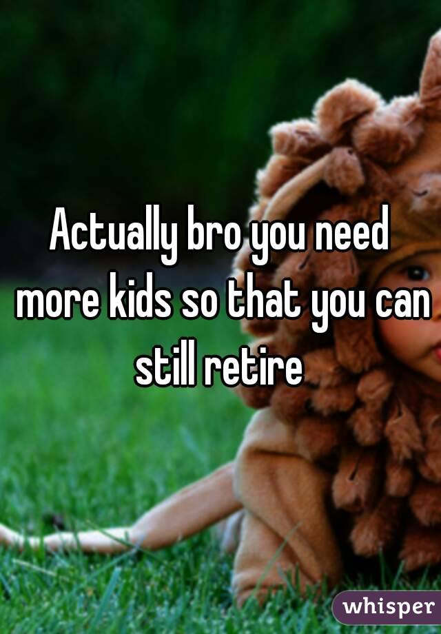 Actually bro you need more kids so that you can still retire 