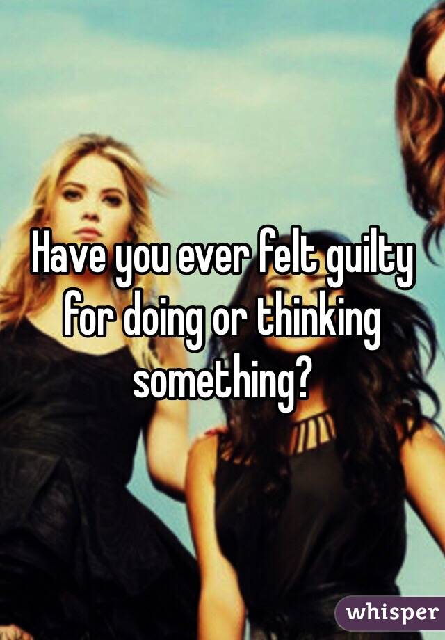 Have you ever felt guilty for doing or thinking something? 