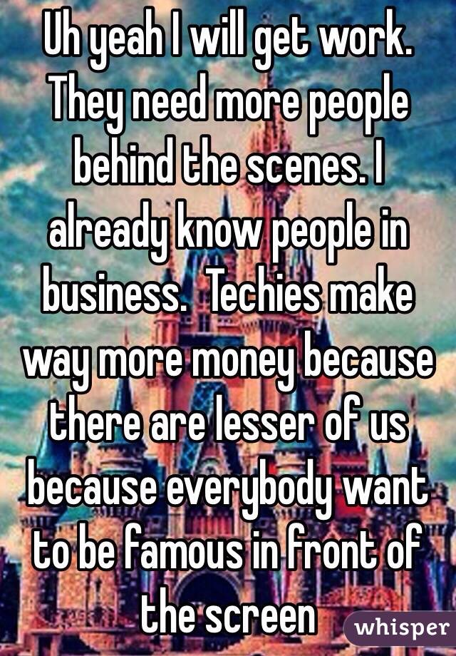 Uh yeah I will get work. They need more people behind the scenes. I already know people in business.  Techies make way more money because there are lesser of us because everybody want to be famous in front of the screen