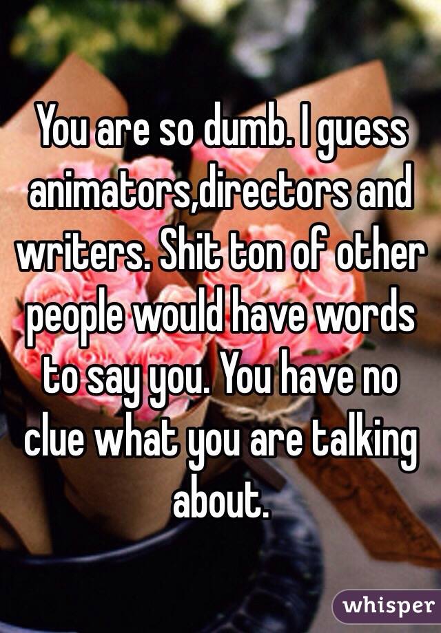 You are so dumb. I guess animators,directors and writers. Shit ton of other people would have words to say you. You have no clue what you are talking about. 