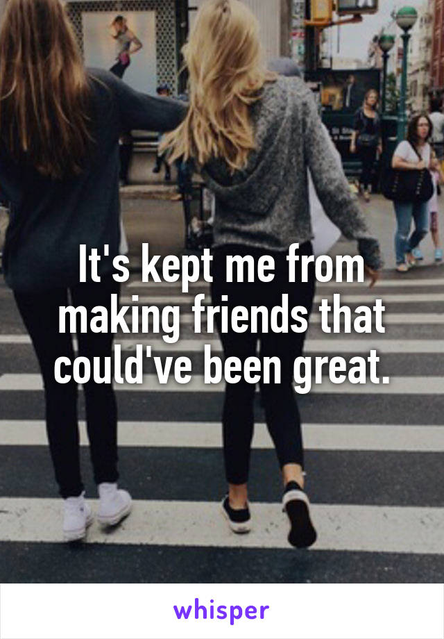 It's kept me from making friends that could've been great.