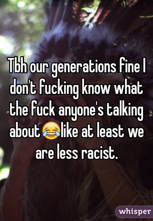 Tbh our generations fine I don't fucking know what the fuck anyone's talking about😂like at least we are less racist. 