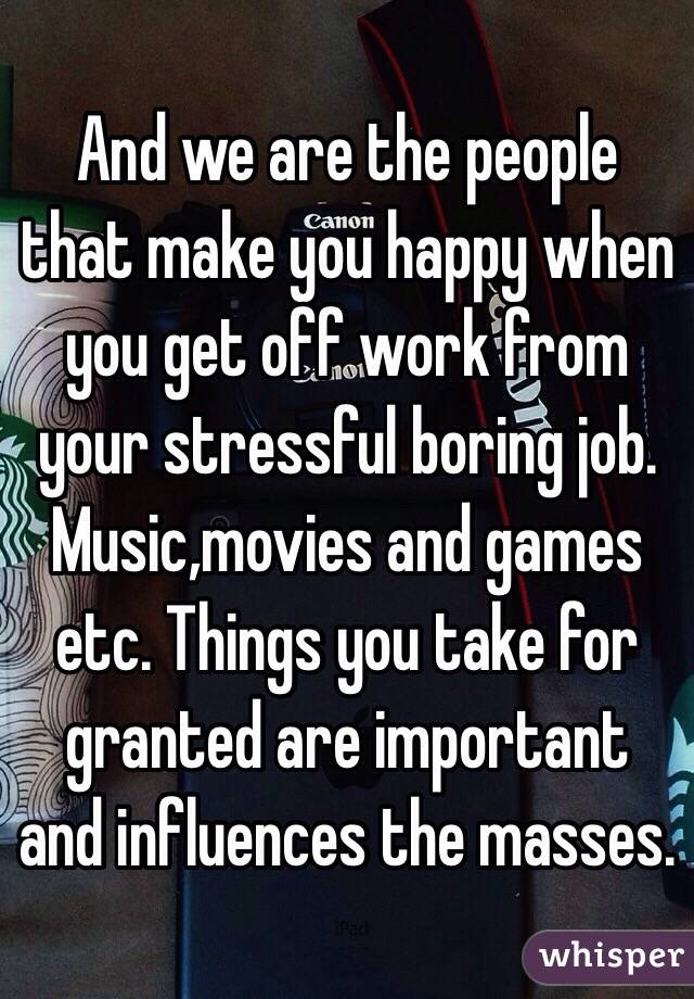 And we are the people that make you happy when you get off work from your stressful boring job. Music,movies and games etc. Things you take for granted are important and influences the masses. 