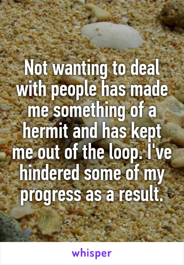 Not wanting to deal with people has made me something of a hermit and has kept me out of the loop. I've hindered some of my progress as a result.