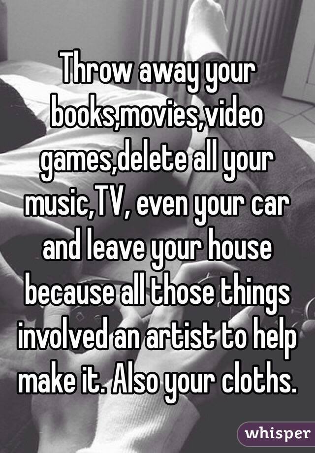 Throw away your books,movies,video games,delete all your music,TV, even your car and leave your house because all those things involved an artist to help make it. Also your cloths.