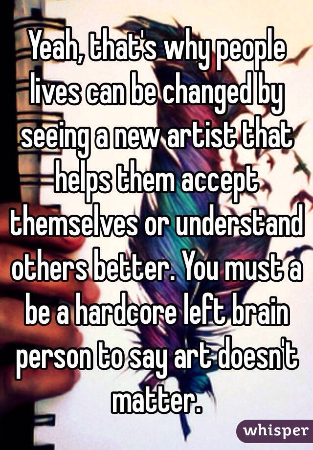 Yeah, that's why people lives can be changed by seeing a new artist that helps them accept themselves or understand others better. You must a be a hardcore left brain person to say art doesn't matter.