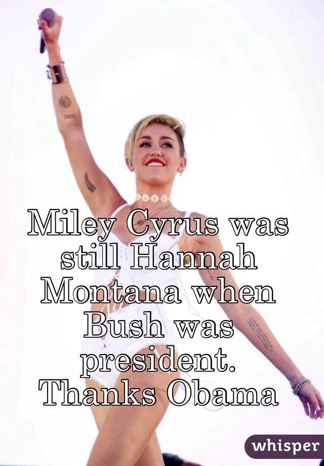 Miley Cyrus was still Hannah Montana when Bush was president.
Thanks Obama