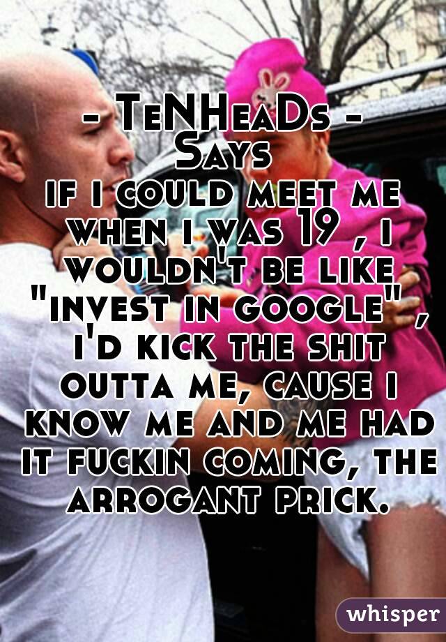 - TeNHeaDs -
Says
if i could meet me when i was 19 , i wouldn't be like "invest in google" , i'd kick the shit outta me, cause i know me and me had it fuckin coming, the arrogant prick.