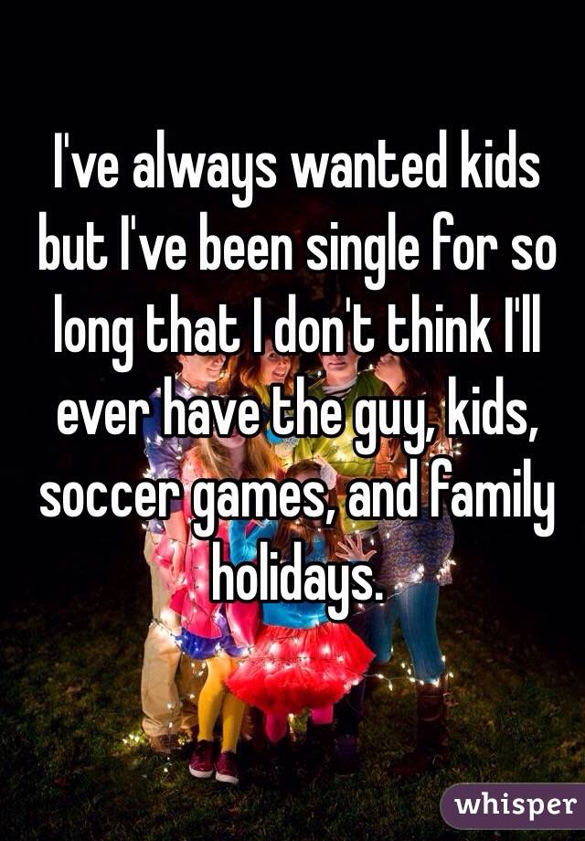 I've always wanted kids but I've been single for so long that I don't think I'll ever have the guy, kids, soccer games, and family holidays. 