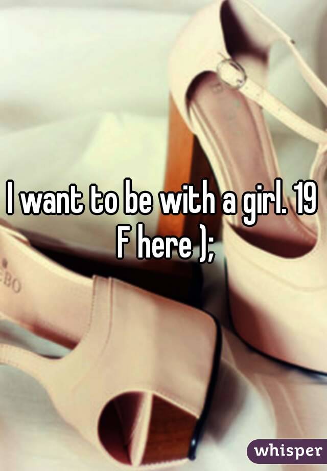 I want to be with a girl. 19 F here );