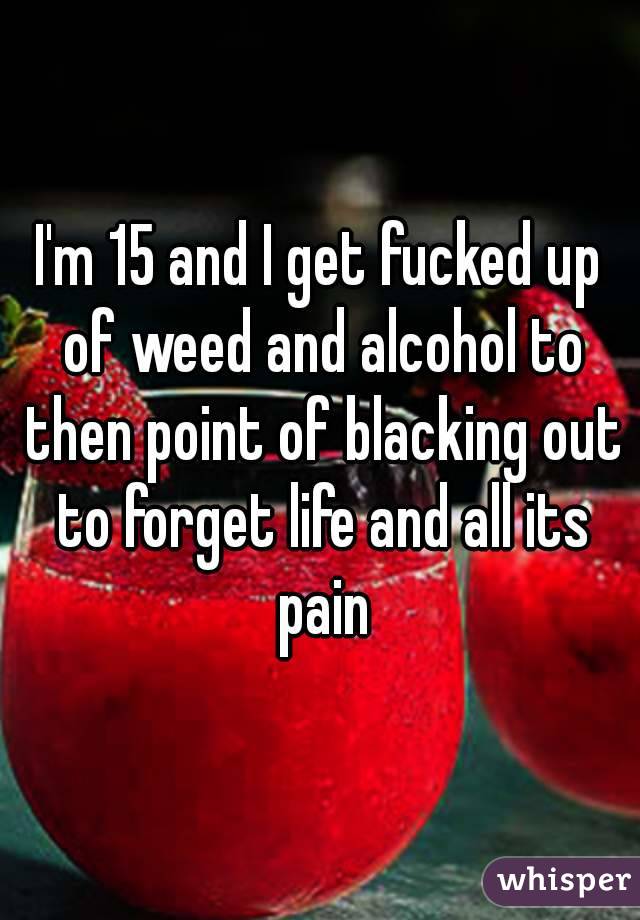 I'm 15 and I get fucked up of weed and alcohol to then point of blacking out to forget life and all its pain