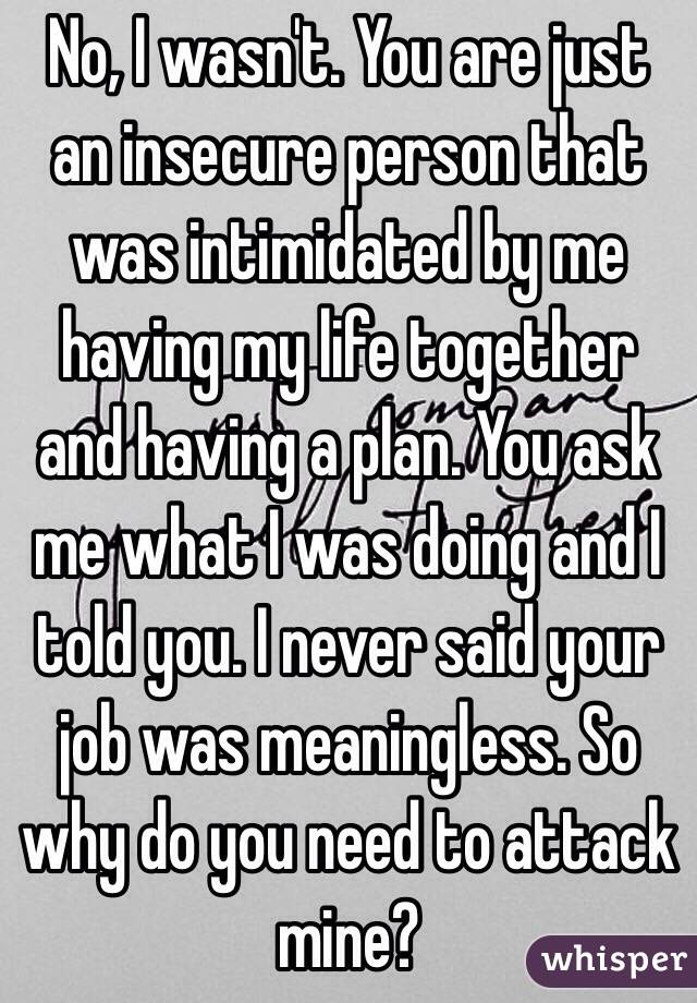 No, I wasn't. You are just an insecure person that was intimidated by me having my life together and having a plan. You ask me what I was doing and I told you. I never said your job was meaningless. So why do you need to attack mine?