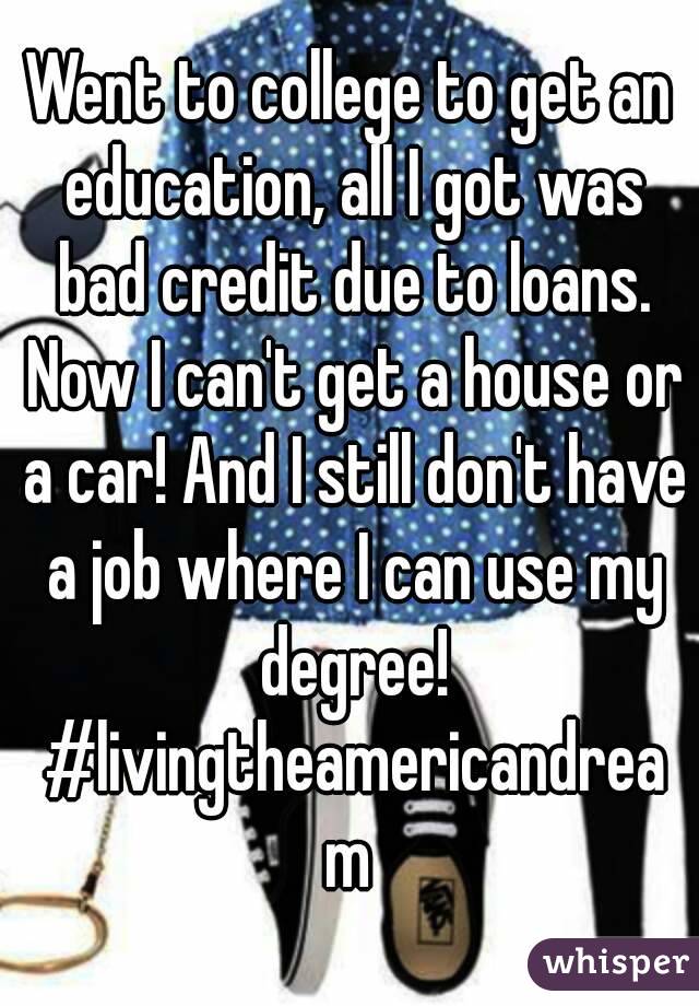 Went to college to get an education, all I got was bad credit due to loans. Now I can't get a house or a car! And I still don't have a job where I can use my degree! #livingtheamericandream