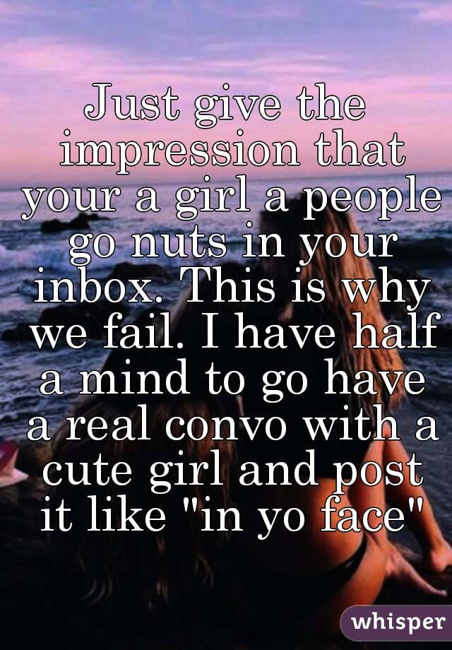 Just give the impression that your a girl a people go nuts in your inbox. This is why we fail. I have half a mind to go have a real convo with a cute girl and post it like "in yo face"