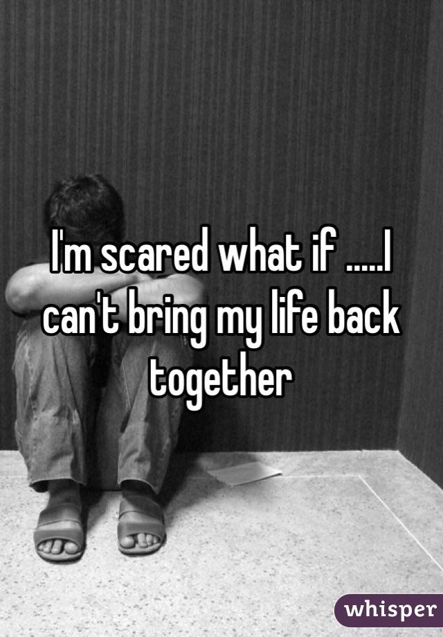 I'm scared what if .....I can't bring my life back together 